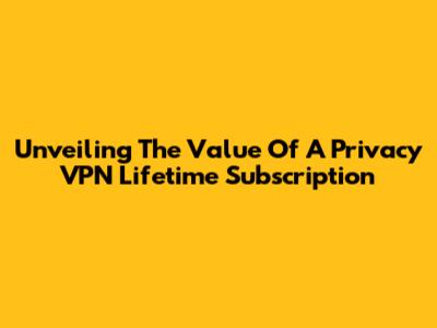 Unveiling The Value Of A Privacy VPN Lifetime Subscription