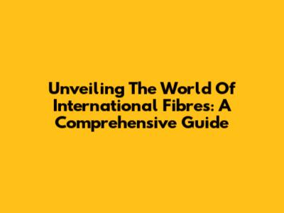 Unveiling The World Of International Fibres: A Comprehensive Guide