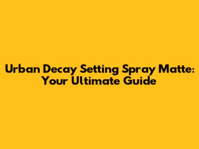 Urban Decay Setting Spray Matte: Your Ultimate Guide