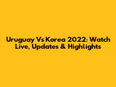 Uruguay Vs Korea 2022: Watch Live, Updates & Highlights