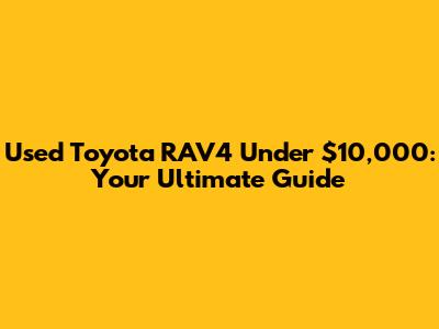 Used Toyota RAV4 Under $10,000: Your Ultimate Guide