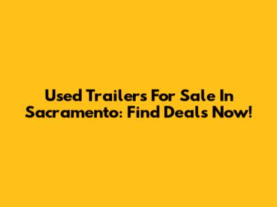 Used Trailers For Sale In Sacramento: Find Deals Now!