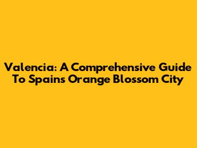 Valencia: A Comprehensive Guide To Spain's Orange Blossom City
