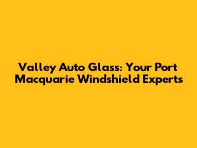 Valley Auto Glass: Your Port Macquarie Windshield Experts