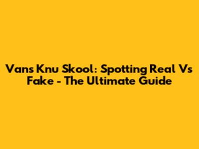 Vans Knu Skool: Spotting Real Vs Fake - The Ultimate Guide
