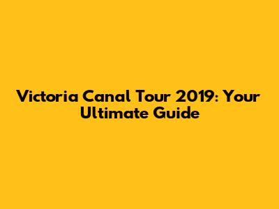 Victoria Canal Tour 2019: Your Ultimate Guide