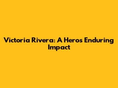 Victoria Rivera: A Hero's Enduring Impact