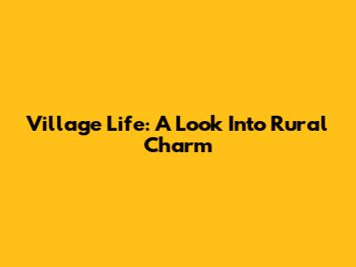 Village Life: A Look Into Rural Charm