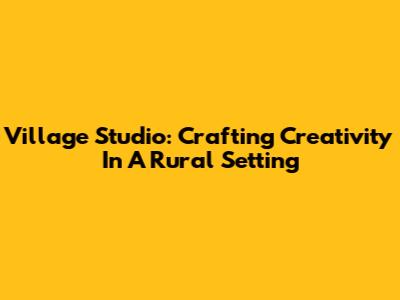 Village Studio: Crafting Creativity In A Rural Setting