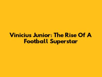 Vinicius Junior: The Rise Of A Football Superstar