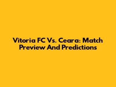 Vitoria FC Vs. Ceara: Match Preview And Predictions