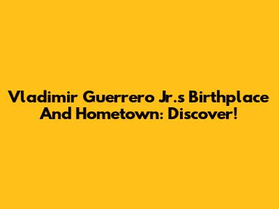 Vladimir Guerrero Jr.'s Birthplace And Hometown: Discover!