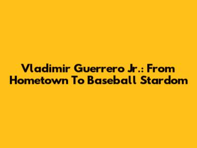 Vladimir Guerrero Jr.: From Hometown To Baseball Stardom