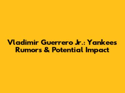 Vladimir Guerrero Jr.: Yankees Rumors & Potential Impact