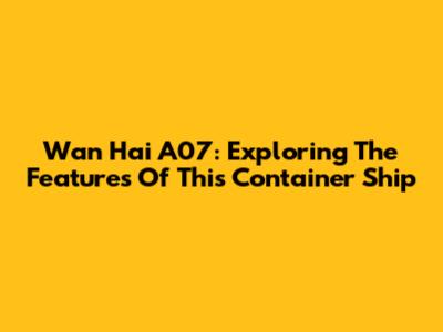 Wan Hai A07: Exploring The Features Of This Container Ship