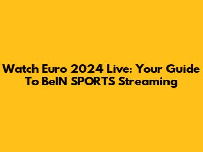 Watch Euro 2024 Live: Your Guide To BeIN SPORTS Streaming