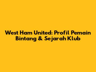 West Ham United: Profil Pemain Bintang & Sejarah Klub