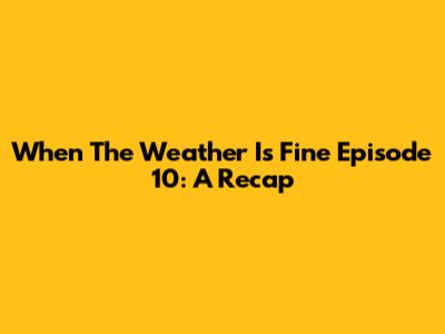 When The Weather Is Fine Episode 10: A Recap