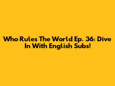 Who Rules The World Ep. 36: Dive In With English Subs!