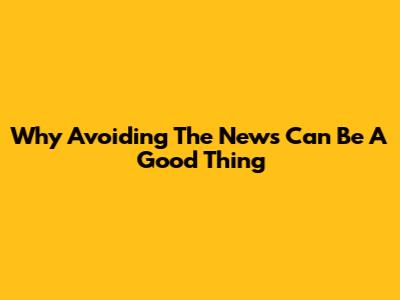 Why Avoiding The News Can Be A Good Thing