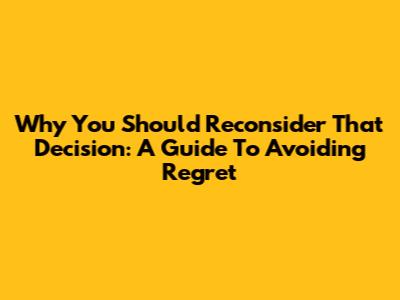 Why You Should Reconsider That Decision: A Guide To Avoiding Regret