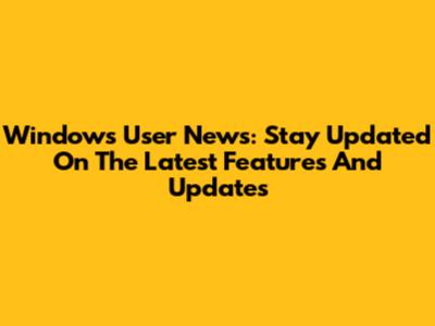 Windows User News: Stay Updated On The Latest Features And Updates