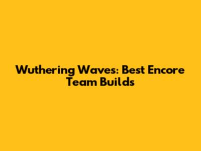 Wuthering Waves: Best Encore Team Builds