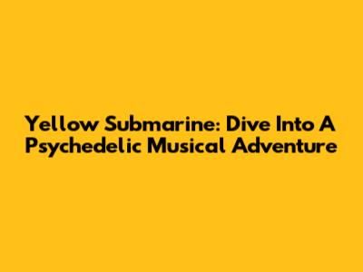 Yellow Submarine: Dive Into A Psychedelic Musical Adventure