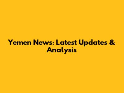 Yemen News: Latest Updates & Analysis