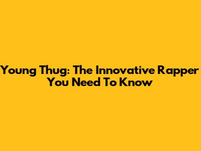 Young Thug: The Innovative Rapper You Need To Know