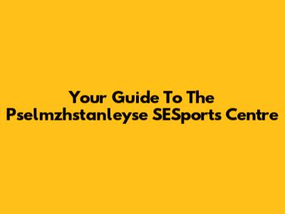 Your Guide To The Pselmzhstanleyse SESports Centre