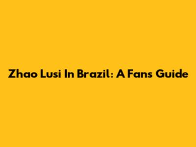 Zhao Lusi In Brazil: A Fan's Guide